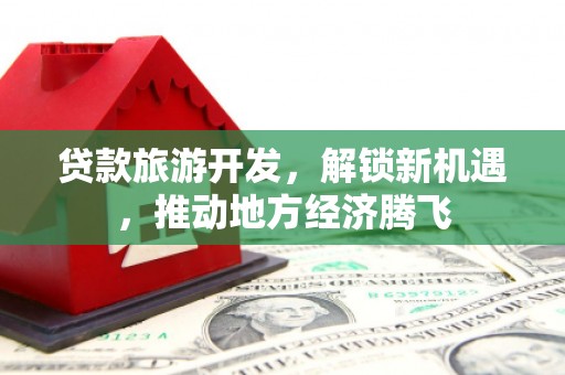 旌德贷款旅游开发，解锁新机遇，推动地方经济腾飞